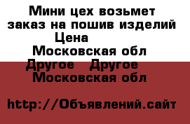 Мини-цех возьмет заказ на пошив изделий › Цена ­ 1 000 - Московская обл. Другое » Другое   . Московская обл.